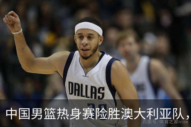中国男篮热身赛险胜澳大利亚队，王俊杰23分崔永熙状态回升